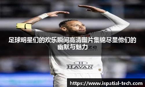 足球明星们的欢乐瞬间高清图片集锦尽显他们的幽默与魅力